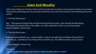 Islam And Morality
Infact every religion on the face of the earth promotes the morality as moral value and ethics as a science ..
The positive psychology aims to promote and enforce such trait of humanity for the well being of human
nature .
 The holy Quran says :-
Say : ’’ Not equal are things that are bad and things that are good , even though the abundance
of the bad may dazzle thee; so fear Allah , o ye that understand ; that ( so ) ye may prosper . ’’
Surah Al-Maeda .Verse # 100
 The holy Quran says :-
Fighting is prescribed for you , and ye dislike it . But it is possible that ye dislike a thing which is
good for you , and that ye love a thing which is bad for you . But Allah knoweth, and you know
not .
Surah Al-Baqara .Verse # 216
Reference:
http://www.whyislam.org/social-values-in-islam/morality-ethics-in-islam/
 