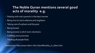 The Noble Quran mentions several good
acts of morality e.g.
• Dealing with one’s parents in the best manner
• Being nice to one’s relatives and neighbors
• Taking care of orphans and the poor
• Being honest
• Being sincere in all of one’s intentions
• Fulfilling one’s promises
• Treating all people fairly
References: http://www.islam-info.ch/en/Morality_in_Islam.htm
 