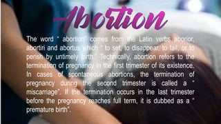 The word “ abortion” comes from the Latin verbs aborior,
abortiri and abortus which “ to set, to disappear, to fail, or to
perish by untimely birth.” Technically, abortion refers to the
termination of pregnancy in the first trimester of its existence.
In cases of spontaneous abortions, the termination of
pregnancy during the second trimester is called a “
miscarriage”. If the termination occurs in the last trimester
before the pregnancy reaches full term, it is dubbed as a “
premature birth”.
 