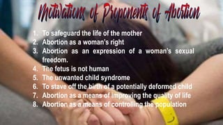 1. To safeguard the life of the mother
2. Abortion as a woman’s right
3. Abortion as an expression of a woman’s sexual
freedom.
4. The fetus is not human
5. The unwanted child syndrome
6. To stave off the birth of a potentially deformed child
7. Abortion as a means of improving the quality of life
8. Abortion as a means of controlling the population
 