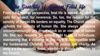 From the Christian perspective, fetal life is sacred. As such, it
calls for respect, for reverence. So, too, the respect for the
sanctity of human life borders on equality. The Church always
upholds the sanctity of human life. She always condemns
uncompromisingly any direct attack on or violation of human
life. She, too, respects the natural right to life of individuals,
maintaining that a violation of this right is incompatible with
the fundamental Christian norms of justice and charity. As
early a s the apostolic times, abortion is already forbidden by
the Church.
 
