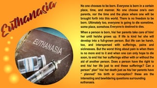 No one chooses to be born. Everyone is born in a certain
place, time, and manner. No one choose one’s own
parents, nor the time and the place where one will be
brought forth into this world. There is no freedom to be
born. Ultimately too, everyone is going to die sometime,
some place, somehow.
When a person is born, his/ her parents take care of him/
her until he/she grows up. If life is kind he/ she will
develop into a full-grown person. But life can be harsh,
too, and interspersed with sufferings, pains and
sicknesses. But the worst thing about pain is when there
is no more end to it and when one can only hope to die
soon, to end his/ her sufferings either with or without the
aid of another person. Does a person have the right to
end his/ her life just to end these sufferings? Can a
person” plan” his/ her death just as his/ her parents have
“ planned” his birth or conception? these are the
interesting and bewildering questions surrounding
 
