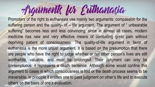 Promoters of the right to euthanasia use mainly two arguments: compassion for the
suffering person and the quality- of – life argument. The argument of “ unbearable
suffering” becomes less and less convincing, since in almost all cases, modern
medicine has new and very effective means of combating great pain without
depriving patient of consciousness. The quality-of-life argument in favor of
euthanasia is the more unjust argument. It is based on the presumption that there
are people who have the right to judge whether or not other person’s lives are still
worthwhile, valuable, and must be prolonged. Their judgment can only be
contemptuous; it represents a death sentence. Although some would confine this
argument to cases in which consciousness is lost or the death process seems to be
irreversible, in principle it entitles one to pass judgment on other’s life and to execute
others on the basis of one’s evaluation.
 