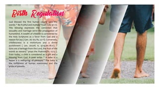 God blessed the first human couple with the
words: “ Be fruitful and multiply”(Gen 1:28; 9:1-7).
This blessing expresses the conviction that
sexuality and marriage serve the propagation of
humankind. A wealth of children is considered by
the Holy Scriptures as a favor from God and a
reason for joy.( Gen. 26: 60; Ru. 4:1 f). Conversely,
childlessness is a misfortune and a divine
punishment ( Lev. 20:20f; Is. 47:9;Jer.18:21). “
Sons are a heritage from the Lord, the fruit of the
womb as reward,” prays the Psalmist(Ps. 127:3 ).
Even today, a child is considered as a gift and a
blessing from God. A poet write: “ A babe in a
house is a wellspring of pleasure.” The baby is
the fulfillment of human matrimony and the
pride of parents.
 