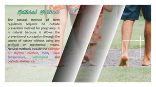 The natural method of birth
regulation requires no outside
prevention method for pregnancy. It
is natural because it allows the
prevention of conception through the
course of nature without using any
artificial or mechanical means.
Natural methods include the calendar
or rhythm method, body basal
temperature, withdrawal and
periodic abstinence.
 