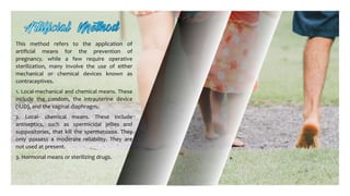 This method refers to the application of
artificial means for the prevention of
pregnancy. while a few require operative
sterilization, many involve the use of either
mechanical or chemical devices known as
contraceptives.
1. Local-mechanical and chemical means. These
include the condom, the intrauterine device
(IUD), and the vaginal diaphragm.
2. Local- chemical means. These include
antiseptics, such as spermicidal jellies and
suppositories, that kill the spermatozoa. They
only possess a moderate reliability. They are
not used at present.
3. Hormonal means or sterilizing drugs.
 