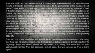 Another roadblock to successful marriage is divorce, completely opposite to the most distinctive
feature of Christian matrimonial tradition insistence to the permanence of the marriage bond.
Jesus Christ’s teaching on marriage condemns divorce because it is contrary to the will of God.
It therefore implies that remarriage by divorce is adultery ( Mk. 10:1-2). Christ’s statement on
divorce has been treated as law. St. Paul, who had been the church’s greatest teacher in this
matter, knew better. He saw clearly that to keep one’s marriage intact Christians should make
Christ as its foundation, binding cord of couple’s relationship. But he related that in certain
circumstances. Christians failed to do this vital step. Christ’s rejection of divorce and his
accusation of adultery are simply other expression of his insistence on what marriage is
supposed to be – two in one flesh, a living union brought by love in conformity with the creative
wisdom of god. If the reality of that union is shattered, regardless of what legal formalities do or
do not accompany its shattering. God’s wisdom is stultified, his creation is spoiled; the damage
is done., the divorce. If we allow that term any but juridical meaning, is already a fact ( Gaffney
1974:58).
Both the church and state grant annulments. When the state grants an annulment, it is saying
that there was no legal contract, hence, the legal bonds between partners did not exist from the
beginning. when the church grants an annulment, it is saying that there was no valid
sacramental marriage from the beginning. In both case, the two persons are free to marry
again.
 