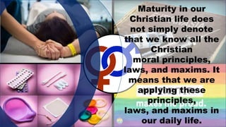 Maturity in our
Christian life does
not simply denote
that we know all the
Christian
moral principles,
laws, and maxims. It
means that we are
applying these
principles,
laws, and maxims in
our daily life.
 