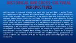 Attitudes toward homosexual behavior have varied with time and place. In ancient Greece,
homosexual relations were accepted and, in some cases, expected activity in certain segments of
society. Later attitudes toward homosexuality in the Western world was determined largely by
prevailing Judeo-Christian moral codes, which treat homosexuality as immoral or sinful. But like
many other sins, homosexual relations were seen as expressions of the weakness inherent in all
human beings, and not as a mental disorder or as the behavior of a specific type of person. This
latter view, which regarded homosexuality as a pathology, developed in the late 19th century. By
the beginning of the 20th century, psychoanalysts viewed homosexuals as the victims of faulty
development. Austrian physician Sigmund Freud, the founder of psychoanalysis, considered
homosexuality a deviant condition. More recently, scientists have searched for a biological
explanation of sexual orientation. A study published in 1993 sought to identify a genetic marker for
sexual orientation. The research, which did not include a cross section of the population, was
inconclusive.
 