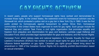 In recent years, people who support homosexual rights have worked and demonstrated to
increase those rights. In the United States, the watershed event for homosexual activism was the
Stonewall riot, which protested a police raid on a gay bar in New York City in 1969. It was the first
public protest by homosexuals against harassment by police. Since then, homosexual
communities in the United States have organized to work for gay rights. Such groups include the
National Gay and Lesbian Task Force, a civil rights organization that promotes equality and
freedom from prejudice and discrimination for gays and lesbians; Lambda Legal Defense and
Education Fund, which provides legal representation for gays and lesbians; and the Human Rights
Campaign Fund, which lobbies state and national legislators. In Canada, Equality for Gays and
Lesbians Everywhere (EGALE) has worked to secure equal rights for gays and lesbians and to
influence federal legislation on gay rights. Canadian gay rights groups helped bring about the
amendment in 1996 of the Canadian Human Rights Act to explicitly prohibit discrimination based
on sexual orientation.
 