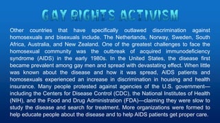 Other countries that have specifically outlawed discrimination against
homosexuals and bisexuals include. The Netherlands, Norway, Sweden, South
Africa, Australia, and New Zealand. One of the greatest challenges to face the
homosexual community was the outbreak of acquired immunodeficiency
syndrome (AIDS) in the early 1980s. In the United States, the disease first
became prevalent among gay men and spread with devastating effect. When little
was known about the disease and how it was spread, AIDS patients and
homosexuals experienced an increase in discrimination in housing and health
insurance. Many people protested against agencies of the U.S. government—
including the Centers for Disease Control (CDC), the National Institutes of Health
(NIH), and the Food and Drug Administration (FDA)—claiming they were slow to
study the disease and search for treatment. More organizations were formed to
help educate people about the disease and to help AIDS patients get proper care.
 