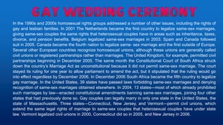 In the 1990s and 2000s homosexual rights groups addressed a number of other issues, including the rights of
gay and lesbian families. In 2001 The Netherlands became the first country to legalize same-sex marriages,
giving same-sex couples the same rights that heterosexual couples have in areas such as inheritance, taxes,
divorce, and pension benefits. Belgium legalized same-sex marriages in 2003. Spain and Canada followed
suit in 2005. Canada became the fourth nation to legalize same- sex marriage and the first outside of Europe.
Several other European countries recognize homosexual unions, although these unions are generally called
civil unions or registered partnerships rather than marriages. The United Kingdom, for example, permitted civil
partnerships beginning in December 2005. The same month the Constitutional Court of South Africa struck
down the country’s Marriage Act as unconstitutional because it did not permit same-sex marriage. The court
stayed its ruling for one year to allow parliament to amend the act, but it stipulated that the ruling would go
into effect regardless by December 2006. In December 2006 South Africa became the fifth country to legalize
gay marriage. In the United States, 39 states have passed laws forbidding same-sex marriages and denying
recognition of same-sex marriages obtained elsewhere. In 2004, 13 states—most of which already prohibited
such marriages by law—enacted constitutional amendments banning same-sex marriages, joining four other
states that had previously done so. Gay couples can legally marry in only one state in the United States, the
state of Massachusetts. Three states—Connecticut, New Jersey, and Vermont—permit civil unions, which
extend the same legal rights of marriage to same-sex couples that heterosexual couples have under state
law. Vermont legalized civil unions in 2000, Connecticut did so in 2005, and New Jersey in 2006.
 