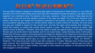 The year 2003 marked a milestone in extending legal rights to homosexuals in North America. In June 2003 the
Supreme Court of the United States struck down laws that criminalized homosexual behavior. Gay rights activists
regarded it as a landmark ruling. The decision in the case, Lawrence v. Texas, involved a Texas state law that
made sodomy (oral and anal sex) between members of the same sex illegal. Five of the nine Supreme Court
justices ruled that the law violated the Constitution guarantee of due process, and their opinion drew on other
court precedents regarding privacy. In a forceful opinion written by Justice Anthony M. Kennedy, the Court found
that gays are “entitled to respect for their private lives” and that “the state cannot demean their existence or
control their destiny by making their private sexual conduct a crime.” The opinion reversed an earlier 1986
decision known as Bowers v. Hardwick, which had upheld a similar law against sodomy in the state of Georgia.
“Bowers was not correct when it was decided, and it is not correct today,” Justice Kennedy wrote. A sixth justice,
Sandra Day O’Connor, issued a concurring opinion but based her objection to the Texas law on the grounds that
it violated the Equal Protection Clause of the Constitution. O’Connor noted that the Texas law applied only to gays
and therefore discriminated against gays as a class. (See the Sidebars “Lawrence v. Texas” and “Bowers v.
Hardwick.”) The ruling struck down sodomy laws still in existence in 13 states. Although many of these laws were
rarely enforced, they nevertheless had widespread implications and often resulted in denying gays the right to
hold certain jobs, the right to adopt children, and rights to child custody and visitation on the grounds that they
were engaged in criminal conduct.
 