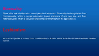 Lesbianism
les·bi·an·ism [lézbee ə nìzzəm] noun homosexuality in women: sexual attraction and sexual relations between
women.
Bisexuality
Bisexuality, sexual orientation toward people of either sex. Bisexuality is distinguished from
homosexuality, which is sexual orientation toward members of one own sex, and from
heterosexuality, which is sexual orientation toward members of the opposite sex.
 