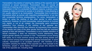 Transvestism, the practice of wearing the clothing of the opposite sex for
emotional or sexual expression. Transvestism does not include all
instances of wearing such clothing, however. Cross-dressing differs from
transvestism in that it is conducted for different reasons; a person cross-
dresses to make a comment on society or to entertain. Cross-dressing is
not usually referred to as transvestism. Transvestites tend to perceive
themselves either as women with masculine predispositions, or as men
with comparable feminine predispositions. For some, transvestism is
limited to using the clothing of the other gender to elicit sexual
excitement. However, for more transvestites, sexual behavior is involved
only slightly or not at all; instead, the transvestite gains emotional
satisfaction from dressing in the clothing of the opposite sex.
Transvestites often describe their behavior as expressing those aspects
of the identity and roles of the other gender that they feel are important
aspects of their self definition. Transvestism is not a reliable indication of
sexual orientation; it does not necessarily involve abandoning ones
original gender identity as a woman or man. Transvestism occurs among
both sexes, but is more common among men than among women and
more common among heterosexuals than among homosexuals. In some
cultures, transvestism is an accepted behavior, with members of the
population adopting the identity of the opposite sex. One example is the
berdaches, people in some Native American groups who assume the
role of the opposite sex, including dress.
 