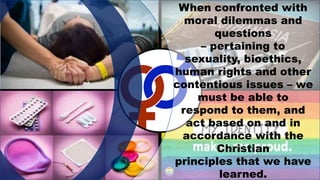 When confronted with
moral dilemmas and
questions
– pertaining to
sexuality, bioethics,
human rights and other
contentious issues – we
must be able to
respond to them, and
act based on and in
accordance with the
Christian
principles that we have
learned.
 