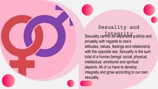 Sexuality cannot be separated publicly and
privately with regards to one’s
attitudes, values, feelings and relationship
with the opposite sex. Sexuality is the sum
total of a human beings’ social, physical,
intellectual, emotional and spiritual
aspects. All of us have to develop
integrally and grow according to our own
sexuality.
 