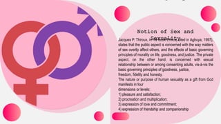 Jacques P. Thiroux, in his book Ethics( cited in Agbuya, 1997),
states that the public aspect is concerned with the way matters
of sex overtly affect others, and the effects of basic governing
principles of morality on life, goodness, and justice. The private
aspect, on the other hand, is concerned with sexual
relationship between or among consenting adults, vis-à-vis the
basic governing principles of goodness, justice,
freedom, fidelity and honesty.
The nature or purpose of human sexuality as a gift from God
manifests in four
dimensions or levels:
1) pleasure and satisfaction;
2) procreation and multiplication;
3) expression of love and commitment;
4) expression of friendship and companionship
 