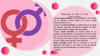 Through physical bodies, we are accessible to one another
and our presence to other people is as much a bodily
presence to theirs is to us.
Through our sexual meaning, we realize that we are alone
and separate, powerless and ignorant, helpless and weak,
empty and homeless, inadequate and incomplete.
Through human sexuality, we become aware of our
emptiness, incompleteness, and bareness; we come to know
that we need each other to be full, complete, and protected.
The sharing of each other’s being or the giving of oneself to
the other makes human sexuality more meaningful.
Human sexuality should lead an individual, in his/ her
relationship with others in the society, to his/ her personal
integration and full self-realization as a person and as
a Christian.
 