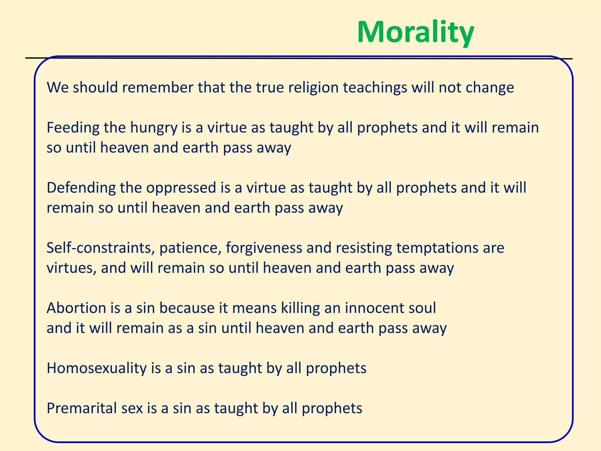 Morality
We should remember that the true religion teachings will not change
Feeding the hungry is a virtue as taught by all prophets and it will remain
so until heaven and earth pass away
Defending the oppressed is a virtue as taught by all prophets and it will
remain so until heaven and earth pass away
Self-constraints, patience, forgiveness and resisting temptations are
virtues, and will remain so until heaven and earth pass away
Abortion is a sin because it means killing an innocent soul
and it will remain as a sin until heaven and earth pass away
Homosexuality is a sin as taught by all prophets
Premarital sex is a sin as taught by all prophets
 