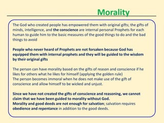 Morality
The God who created people has empowered them with original gifts; the gifts of
minds, intelligence, and the conscience are internal personal Prophets for each
human to guide him to the basic measures of the good things to do and the bad
things to avoid
People who never heard of Prophets are not forsaken because God has
equipped them with internal prophets and they will be guided to the wisdom
by their original gifts
The person can have morality based on the gifts of reason and conscience if he
likes for others what he likes for himself (applying the golden rule)
The person becomes immoral when he does not make use of the gift of
conscience and allow himself to be wicked and unjust.
Since we have not created the gifts of conscience and reasoning, we cannot
claim that we have been guided to morality without God.
Morality and good deeds are not enough for salvation; salvation requires
obedience and repentance in addition to the good deeds.
 