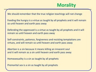 Morality
We should remember that the true religion teachings will not change
Feeding the hungry is a virtue as taught by all prophets and it will remain
so until heaven and earth pass away
Defending the oppressed is a virtue as taught by all prophets and it will
remain so until heaven and earth pass away
Self-constraints, patience, forgiveness and resisting temptations are
virtues, and will remain so until heaven and earth pass away
Abortion is a sin because it means killing an innocent soul
and it will remain as a sin until heaven and earth pass away
Homosexuality is a sin as taught by all prophets
Premarital sex is a sin as taught by all prophets
 