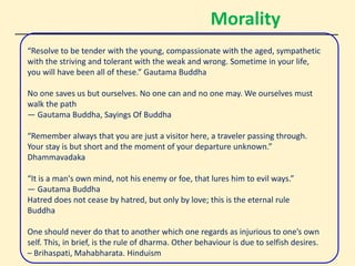 Morality
“Resolve to be tender with the young, compassionate with the aged, sympathetic
with the striving and tolerant with the weak and wrong. Sometime in your life,
you will have been all of these.” Gautama Buddha
No one saves us but ourselves. No one can and no one may. We ourselves must
walk the path
― Gautama Buddha, Sayings Of Buddha
“Remember always that you are just a visitor here, a traveler passing through.
Your stay is but short and the moment of your departure unknown.”
Dhammavadaka
“It is a man's own mind, not his enemy or foe, that lures him to evil ways.”
― Gautama Buddha
Hatred does not cease by hatred, but only by love; this is the eternal rule
Buddha
One should never do that to another which one regards as injurious to one’s own
self. This, in brief, is the rule of dharma. Other behaviour is due to selfish desires.
– Brihaspati, Mahabharata. Hinduism
 