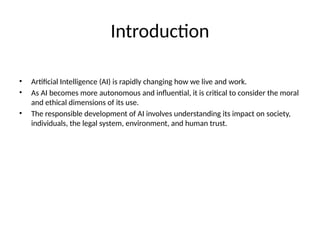 Introduction
• Artificial Intelligence (AI) is rapidly changing how we live and work.
• As AI becomes more autonomous and influential, it is critical to consider the moral
and ethical dimensions of its use.
• The responsible development of AI involves understanding its impact on society,
individuals, the legal system, environment, and human trust.
 
