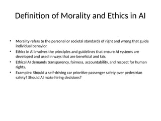 Definition of Morality and Ethics in AI
• Morality refers to the personal or societal standards of right and wrong that guide
individual behavior.
• Ethics in AI involves the principles and guidelines that ensure AI systems are
developed and used in ways that are beneficial and fair.
• Ethical AI demands transparency, fairness, accountability, and respect for human
rights.
• Examples: Should a self-driving car prioritize passenger safety over pedestrian
safety? Should AI make hiring decisions?
 