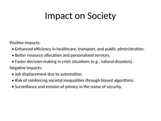 Impact on Society
Positive Impacts:
• Enhanced efficiency in healthcare, transport, and public administration.
• Better resource allocation and personalized services.
• Faster decision-making in crisis situations (e.g., natural disasters).
Negative Impacts:
• Job displacement due to automation.
• Risk of reinforcing societal inequalities through biased algorithms.
• Surveillance and erosion of privacy in the name of security.
 