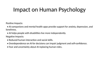 Impact on Human Psychology
Positive Impacts:
• AI companions and mental health apps provide support for anxiety, depression, and
loneliness.
• AI helps people with disabilities live more independently.
Negative Impacts:
• Reduced human interaction and social skills.
• Overdependence on AI for decisions can impair judgment and self-confidence.
• Fear and uncertainty about AI replacing human roles.
 