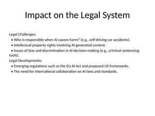 Impact on the Legal System
Legal Challenges:
• Who is responsible when AI causes harm? (e.g., self-driving car accidents).
• Intellectual property rights involving AI-generated content.
• Issues of bias and discrimination in AI decision-making (e.g., criminal sentencing
tools).
Legal Developments:
• Emerging regulations such as the EU AI Act and proposed US frameworks.
• The need for international collaboration on AI laws and standards.
 