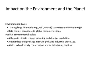 Impact on the Environment and the Planet
Environmental Costs:
• Training large AI models (e.g., GPT, DALL·E) consumes enormous energy.
• Data centers contribute to global carbon emissions.
Positive Environmental Roles:
• AI helps in climate change modeling and disaster prediction.
• AI optimizes energy usage in smart grids and industrial processes.
• AI aids in biodiversity conservation and sustainable agriculture.
 
