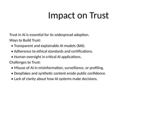 Impact on Trust
Trust in AI is essential for its widespread adoption.
Ways to Build Trust:
• Transparent and explainable AI models (XAI).
• Adherence to ethical standards and certifications.
• Human oversight in critical AI applications.
Challenges to Trust:
• Misuse of AI in misinformation, surveillance, or profiling.
• Deepfakes and synthetic content erode public confidence.
• Lack of clarity about how AI systems make decisions.
 