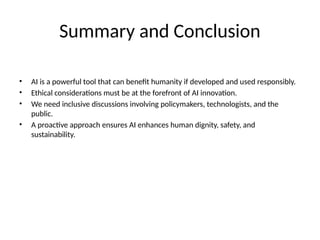 Summary and Conclusion
• AI is a powerful tool that can benefit humanity if developed and used responsibly.
• Ethical considerations must be at the forefront of AI innovation.
• We need inclusive discussions involving policymakers, technologists, and the
public.
• A proactive approach ensures AI enhances human dignity, safety, and
sustainability.
 