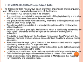 THE MORAL DILEMMA IN BHAGAVAD GITA
 The Bhagavad Gita has always been of utmost importance and is arguably,
one of the most revered religious texts of the Hindus.
 It consists of 700 verses divided in 18 chapters.
 It is considered to contain the essence and spirit of Hindu philosophy and is also
a literary masterpiece because of its superb poetry.
 The great Hindu reformer Ram Mohan Roy referred to the Bhagavad Gita as the
essence of all Hindu scriptures.
 To understand Bhagavad Gita, it is important to understand the context within
which it is placed.
 It forms a part of the great epic, Mahabharata which is traditionally ascribed to the
sage Vyasa. It revolves around the fight for the throne of the kingdom of
Hastinapur.
 This battle is fought between the Pandavas (five sons of King Pandu) and the
Kauravas (hundred brothers who are descendants of King Kuru) who are related
as cousins.
 Pandavas have the legal right to the throne, but Kauravas take over the kingdom
by cheating the Pandavas, in a game of dice.
 The Pandavas have Lord Krishna on their side as their guide, but he has vowed
not to use any weapons in the battle.
 Lord Krishna is considered to be the incarnation of Lord Vishnu who is one of the
Gods in Hindu mythology and considered to be the creator of this world.
 There are numerous moral dilemmas contained in Mahabharata that make it a
very meaningful and interesting read..

 