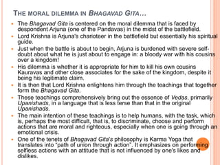 THE MORAL DILEMMA IN BHAGAVAD GITA…
 The Bhagavad Gita is centered on the moral dilemma that is faced by
despondent Arjuna (one of the Pandavas) in the midst of the battlefield.
 Lord Krishna is Arjuna's charioteer in the battlefield but essentially his spiritual
guide.
 Just when the battle is about to begin, Arjuna is burdened with severe self-
doubt about what he is just about to engage in: a bloody war with his cousins
over a kingdom!
 His dilemma is whether it is appropriate for him to kill his own cousins
Kauravas and other close associates for the sake of the kingdom, despite it
being his legitimate claim.
 It is then that Lord Krishna enlightens him through the teachings that together
form the Bhagavad Gita.
 These teachings comprehensively bring out the essence of Vedas, primarily
Upanishads, in a language that is less terse than that in the original
Upanishads.
 The main intention of these teachings is to help humans, with the task, which
is, perhaps the most difficult, that is, to discriminate, choose and perform
actions that are moral and righteous, especially when one is going through an
emotional crisis.
 One of the tenets of Bhagavad Gita's philosophy is Karma Yoga that
translates into “path of union through action”. It emphasizes on performing
selfless actions with an attitude that is not influenced by one's likes and
dislikes.
 
