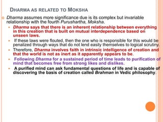 DHARMA AS RELATED TO MOKSHA
 Dharma assumes more significance due is its complex but invariable
relationship with the fourth Purushartha, Moksha.
 Dharma says that there is an inherent relationship between everything
in this creation that is built on mutual interdependence based on
unseen laws.
 If these laws were flouted, then the one who is responsible for this would be
penalized through ways that do not lend easily themselves to logical scrutiny.
 Therefore, Dharma involves faith in intrinsic intelligence of creation and
that the world is not as inert as it apparently appears to be.
 Following Dharma for a sustained period of time leads to purification of
mind that becomes free from strong likes and dislikes.
 A purified mind can ask fundamental questions of life and is capable of
discovering the basis of creation called Brahman in Vedic philosophy.
 