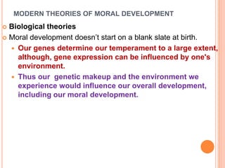 MODERN THEORIES OF MORAL DEVELOPMENT
 Biological theories
 Moral development doesn’t start on a blank slate at birth.
 Our genes determine our temperament to a large extent,
although, gene expression can be influenced by one's
environment.
 Thus our genetic makeup and the environment we
experience would influence our overall development,
including our moral development.
 