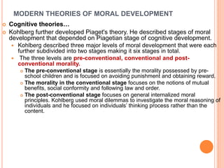 MODERN THEORIES OF MORAL DEVELOPMENT
 Cognitive theories…
 Kohlberg further developed Piaget's theory. He described stages of moral
development that depended on Piagetian stage of cognitive development.
 Kohlberg described three major levels of moral development that were each
further subdivided into two stages making it six stages in total.
 The three levels are pre-conventional, conventional and post-
conventional morality.
 The pre-conventional stage is essentially the morality possessed by pre-
school children and is focused on avoiding punishment and obtaining reward.
 The morality in the conventional stage focuses on the notions of mutual
benefits, social conformity and following law and order.
 The post-conventional stage focuses on general internalized moral
principles. Kohlberg used moral dilemmas to investigate the moral reasoning of
individuals and he focused on individuals’ thinking process rather than the
content.
 