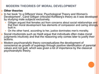 MODERN THEORIES OF MORAL DEVELOPMENT
 Other theories
 In her book “In a Different Voice: Psychological Theory and Women's
Development”, Carol Gilligan criticized Kohlberg's theory as it was developed
by studying male subjects exclusively.
 Gilligan argued that females act from concerns about social relationships and
that their moral development has elements of compassion and caring strongly
built in.
 On the other hand, according to her, justice dominates men's morality.
 Social intuitionists such as Haidt argue that individuals often make moral
judgments intuitively and that the reasoning only comes later to justify their
actions.
 Modern psychoanalytic theory conceptualizes the development of
conscience as growth of superego through positive identification of parental
values and not guilt, which was given a lot of importance by the classical
psychoanalytic theory.
 