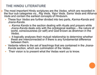 THE HINDU LITERATURE
 The most important Hindu scriptures are the Vedas, which are recorded in
the four sub categories viz., Rig Veda, Yajur Veda, Sama Veda and Atharva
Veda and contain the earliest concepts of Hinduism.
 These four Vedas are further divided into two parts, Karma-Kanda and
Jnana-Kanda.
 Karma Kanda is the section dealing with rituals and prayers while
Jnana-Kanda deals only with the ontological realities – the nature of
world, consciousness (or self) and God known as Brahman in the
Vedas.
 It logically analyses their mutual relationship to determine whether
these are interconnected or if there is any fundamental difference
between them.
 Vedanta refers to the set of teachings that are contained in the Jnana-
Kanda section, which are culmination of the Vedas.
 Their vision is to present what the Vedas want us to know.
 