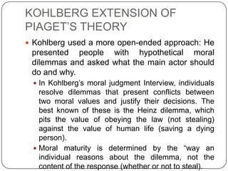 KOHLBERG EXTENSION OF
PIAGET’S THEORY
 Kohlberg used a more open-ended approach: He
 presented people with hypothetical moral
 dilemmas and asked what the main actor should
 do and why.
  In Kohlberg’s moral judgment Interview, individuals
   resolve dilemmas that present conflicts between
   two moral values and justify their decisions. The
   best known of these is the Heinz dilemma, which
   pits the value of obeying the law (not stealing)
   against the value of human life (saving a dying
   person).
  Moral maturity is determined by the “way an
   individual reasons about the dilemma, not the
   content of the response (whether or not to steal).
 