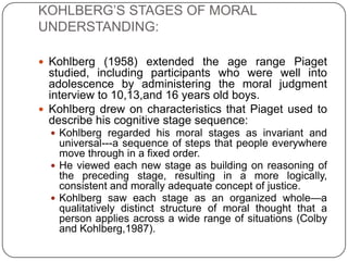 KOHLBERG’S STAGES OF MORAL
UNDERSTANDING:

 Kohlberg (1958) extended the age range Piaget
  studied, including participants who were well into
  adolescence by administering the moral judgment
  interview to 10,13,and 16 years old boys.
 Kohlberg drew on characteristics that Piaget used to
  describe his cognitive stage sequence:
   Kohlberg regarded his moral stages as invariant and
    universal---a sequence of steps that people everywhere
    move through in a fixed order.
   He viewed each new stage as building on reasoning of
    the preceding stage, resulting in a more logically,
    consistent and morally adequate concept of justice.
   Kohlberg saw each stage as an organized whole—a
    qualitatively distinct structure of moral thought that a
    person applies across a wide range of situations (Colby
    and Kohlberg,1987).
 