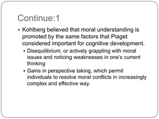 Continue:1
 Kohlberg believed that moral understanding is
 promoted by the same factors that Piaget
 considered important for cognitive development.
   Disequilibrium, or actively grappling with moral
    issues and noticing weaknesses in one’s current
    thinking
   Gains in perspective taking, which permit
    individuals to resolve moral conflicts in increasingly
    complex and effective way.
 