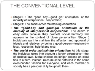 THE CONVENTIONAL LEVEL

 Stage:3 : The “good boy---good girl” orientation, or the
  morality of interpersonal cooperation;
 Stage:4: The social-order maintaining orientation
 The “good-boy and good-girl orientation or the
  morality of interpersonal cooperation: The desire to
  obey rules because they promote social harmony first
  appears in the context of close personalities. Stage 3
  individuals want to maintain the affection and approval of
  friends and relatives by being a good-person—trustworthy,
  loyal, respectful, helpful and nice.
 The social order maintaining orientation: At this stage,
  the individual takes into account a larger perspective—that
  of societal laws. Moral choices no longer depend on close
  ties to others. Instead, rules must be enforced in the same
  even-handed fashion for everyone, and each member of
  society has a personal duty to upheld them.
 