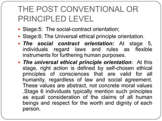 THE POST CONVENTIONAL OR
PRINCIPLED LEVEL
 Stage:5: The social-contract orientation;
 Stage:6: The Universal ethical principle orientation.
 The    social contract orientation: At stage 5,
  individuals regard laws and rules as flexible
  instruments for furthering human purposes.
 The universal ethical principle orientation: At this
  stage, right action is defined by self-chosen ethical
  principles of consciences that are valid for all
  humanity, regardless of law and social agreement.
  These values are abstract, not concrete moral values
  .Stage 6 individuals typically mention such principles
  as equal consideration of the claims of all human
  beings and respect for the worth and dignity of each
  person.
 