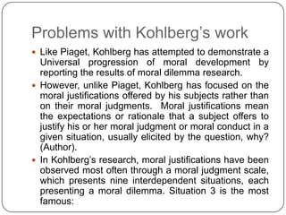 Problems with Kohlberg’s work
 Like Piaget, Kohlberg has attempted to demonstrate a
  Universal progression of moral development by
  reporting the results of moral dilemma research.
 However, unlike Piaget, Kohlberg has focused on the
  moral justifications offered by his subjects rather than
  on their moral judgments. Moral justifications mean
  the expectations or rationale that a subject offers to
  justify his or her moral judgment or moral conduct in a
  given situation, usually elicited by the question, why?
  (Author).
 In Kohlberg’s research, moral justifications have been
  observed most often through a moral judgment scale,
  which presents nine interdependent situations, each
  presenting a moral dilemma. Situation 3 is the most
  famous:
 