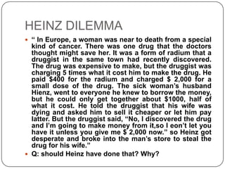 HEINZ DILEMMA
 “ In Europe, a woman was near to death from a special
  kind of cancer. There was one drug that the doctors
  thought might save her. It was a form of radium that a
  druggist in the same town had recently discovered.
  The drug was expensive to make, but the druggist was
  charging 5 times what it cost him to make the drug. He
  paid $400 for the radium and charged $ 2,000 for a
  small dose of the drug. The sick woman’s husband
  Hienz, went to everyone he knew to borrow the money,
  but he could only get together about $1000, half of
  what it cost. He told the druggist that his wife was
  dying and asked him to sell it cheaper or let him pay
  latter. But the druggist said, “No, I discovered the drug
  and I’m going to make money from it,so I eon’t let you
  have it unless you give me $ 2,000 now.” so Heinz got
  desperate and broke into the man’s store to steal the
  drug for his wife.”
 Q: should Heinz have done that? Why?
 