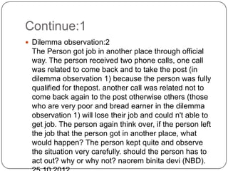 Continue:1
 Dilemma observation:2
 The Person got job in another place through official
 way. The person received two phone calls, one call
 was related to come back and to take the post (in
 dilemma observation 1) because the person was fully
 qualified for thepost. another call was related not to
 come back again to the post otherwise others (those
 who are very poor and bread earner in the dilemma
 observation 1) will lose their job and could n't able to
 get job. The person again think over, if the person left
 the job that the person got in another place, what
 would happen? The person kept quite and observe
 the situation very carefully. should the person has to
 act out? why or why not? naorem binita devi (NBD).
 